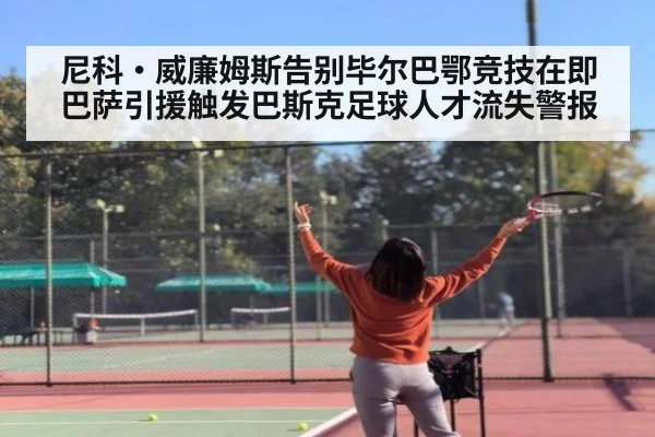 尼科·威廉姆斯告别毕尔巴鄂竞技在即 巴萨引援触发巴斯克足球人才流失警报
