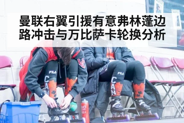 曼联右翼引援有意弗林蓬边路冲击与万比萨卡轮换分析