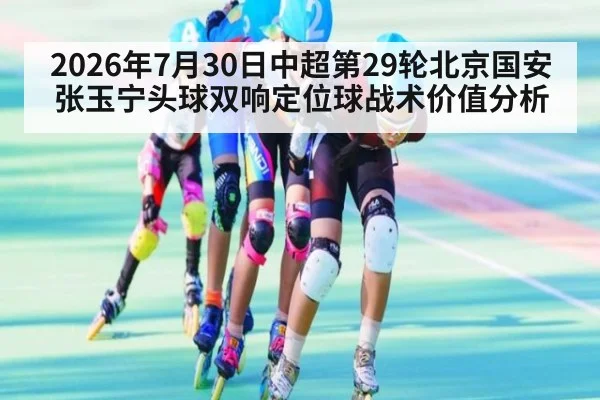2026年7月30日中超第29轮北京国安张玉宁头球双响定位球战术价值分析