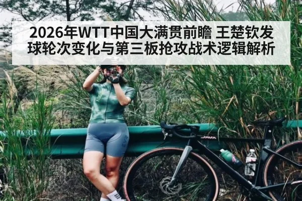 2026年WTT中国大满贯前瞻 王楚钦发球轮次变化与第三板抢攻战术逻辑解析