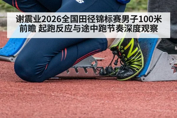 谢震业2026全国田径锦标赛男子100米前瞻 起跑反应与途中跑节奏深度观察